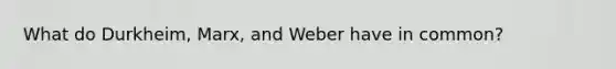 What do Durkheim, Marx, and Weber have in common?