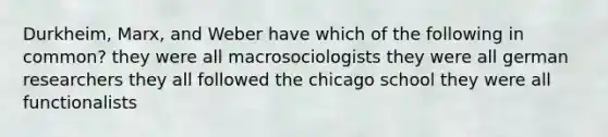 Durkheim, Marx, and Weber have which of the following in common? they were all macrosociologists they were all german researchers they all followed the chicago school they were all functionalists