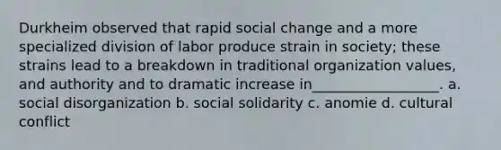 Durkheim observed that rapid social change and a more specialized division of labor produce strain in society; these strains lead to a breakdown in traditional organization values, and authority and to dramatic increase in__________________. a. social disorganization b. social solidarity c. anomie d. cultural conflict