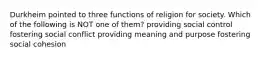 Durkheim pointed to three functions of religion for society. Which of the following is NOT one of them? providing social control fostering social conflict providing meaning and purpose fostering social cohesion