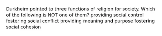 Durkheim pointed to three functions of religion for society. Which of the following is NOT one of them? providing social control fostering social conflict providing meaning and purpose fostering social cohesion