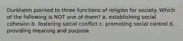 Durkheim pointed to three functions of religion for society. Which of the following is NOT one of them? a. establishing social cohesion b. fostering social conflict c. promoting social control d. providing meaning and purpose