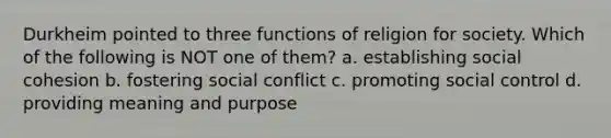 Durkheim pointed to three functions of religion for society. Which of the following is NOT one of them? a. establishing social cohesion b. fostering social conflict c. promoting social control d. providing meaning and purpose