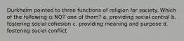 Durkheim pointed to three functions of religion for society. Which of the following is NOT one of them? a. providing social control b. fostering social cohesion c. providing meaning and purpose d. fostering social conflict