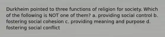 Durkheim pointed to three functions of religion for society. Which of the following is NOT one of them? a. providing social control b. fostering social cohesion c. providing meaning and purpose d. fostering social conflict