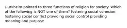 Durkheim pointed to three functions of religion for society. Which of the following is NOT one of them? fostering social cohesion fostering social conflict providing social control providing meaning and purpose