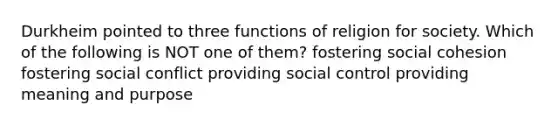 Durkheim pointed to three functions of religion for society. Which of the following is NOT one of them? fostering social cohesion fostering social conflict providing social control providing meaning and purpose