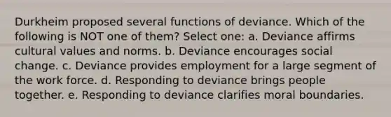 Durkheim proposed several functions of deviance. Which of the following is NOT one of them? Select one: a. Deviance affirms cultural values and norms. b. Deviance encourages social change. c. Deviance provides employment for a large segment of the work force. d. Responding to deviance brings people together. e. Responding to deviance clarifies moral boundaries.