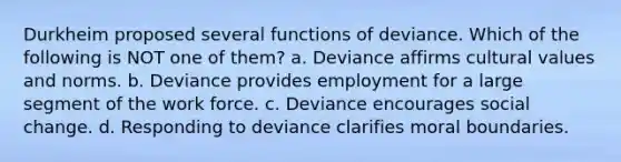 Durkheim proposed several functions of deviance. Which of the following is NOT one of them? a. Deviance affirms cultural values and norms. b. Deviance provides employment for a large segment of the work force. c. Deviance encourages social change. d. Responding to deviance clarifies moral boundaries.