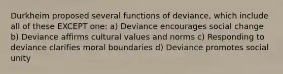 Durkheim proposed several functions of deviance, which include all of these EXCEPT one: a) Deviance encourages social change b) Deviance affirms cultural values and norms c) Responding to deviance clarifies moral boundaries d) Deviance promotes social unity