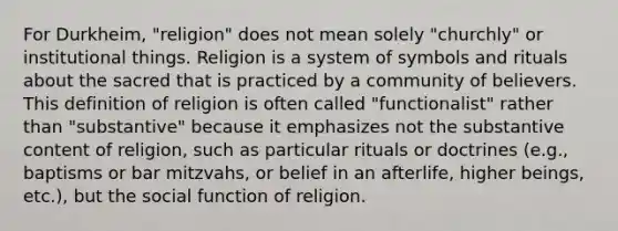 For Durkheim, "religion" does not mean solely "churchly" or institutional things. Religion is a system of symbols and rituals about the sacred that is practiced by a community of believers. This definition of religion is often called "functionalist" rather than "substantive" because it emphasizes not the substantive content of religion, such as particular rituals or doctrines (e.g., baptisms or bar mitzvahs, or belief in an afterlife, higher beings, etc.), but the social function of religion.