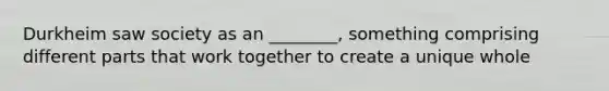 Durkheim saw society as an ________, something comprising different parts that work together to create a unique whole