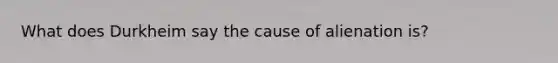What does Durkheim say the cause of alienation is?