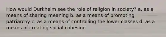 How would Durkheim see the role of religion in society? a. as a means of sharing meaning b. as a means of promoting patriarchy c. as a means of controlling the lower classes d. as a means of creating social cohesion