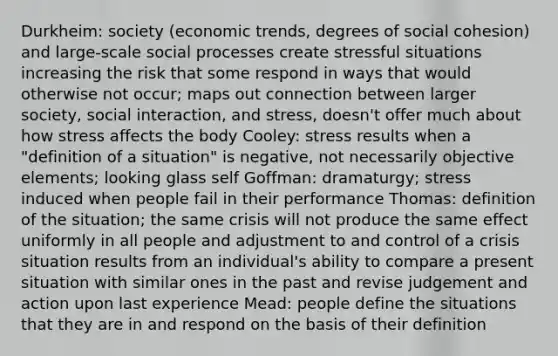 Durkheim: society (economic trends, degrees of social cohesion) and large-scale social processes create stressful situations increasing the risk that some respond in ways that would otherwise not occur; maps out connection between larger society, social interaction, and stress, doesn't offer much about how stress affects the body Cooley: stress results when a "definition of a situation" is negative, not necessarily objective elements; looking glass self Goffman: dramaturgy; stress induced when people fail in their performance Thomas: definition of the situation; the same crisis will not produce the same effect uniformly in all people and adjustment to and control of a crisis situation results from an individual's ability to compare a present situation with similar ones in the past and revise judgement and action upon last experience Mead: people define the situations that they are in and respond on the basis of their definition