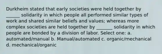 Durkheim stated that early societies were held together by ______ solidarity in which people all performed similar types of work and shared similar beliefs and values; whereas more complex societies are held together by _______ solidarity in which people are bonded by a division of labor. Select one: a. automated/manual b. Manual/automated c. organic/mechanical d. mechanical/organic