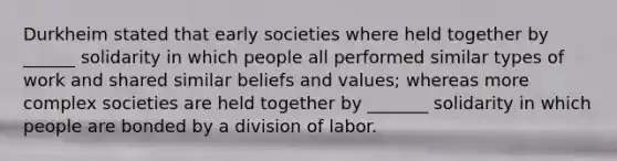 Durkheim stated that early societies where held together by ______ solidarity in which people all performed similar types of work and shared similar beliefs and values; whereas more complex societies are held together by _______ solidarity in which people are bonded by a division of labor.