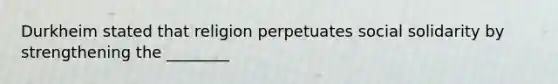 Durkheim stated that religion perpetuates social solidarity by strengthening the ________