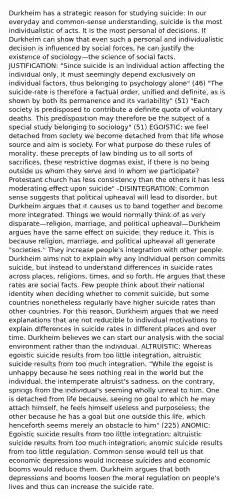 Durkheim has a strategic reason for studying suicide: In our everyday and common-sense understanding, suicide is the most individualistic of acts. It is the most personal of decisions. If Durkheim can show that even such a personal and individualistic decision is influenced by social forces, he can justify the existence of sociology—the science of social facts. JUSTIFICATION: "Since suicide is an individual action affecting the individual only, it must seemingly depend exclusively on individual factors, thus belonging to psychology alone" (46) "The suicide-rate is therefore a factual order, unified and definite, as is shown by both its permanence and its variability" (51) "Each society is predisposed to contribute a definite quota of voluntary deaths. This predisposition may therefore be the subject of a special study belonging to sociology" (51) EGOISTIC: we feel detached from society we become detached from that life whose source and aim is society. For what purpose do these rules of morality, these precepts of law binding us to all sorts of sacrifices, these restrictive dogmas exist, if there is no being outside us whom they serve and in whom we participate? Protestant church has less consistency than the others it has less moderating effect upon suicide" -DISINTEGRATION: Common sense suggests that political upheaval will lead to disorder, but Durkheim argues that it causes us to band together and become more integrated. Things we would normally think of as very disparate—religion, marriage, and political upheaval—Durkheim argues have the same effect on suicide: they reduce it. This is because religion, marriage, and political upheaval all generate "societies." They increase people's integration with other people. Durkheim aims not to explain why any individual person commits suicide, but instead to understand differences in suicide rates across places, religions, times, and so forth. He argues that these rates are social facts. Few people think about their national identity when deciding whether to commit suicide, but some countries nonetheless regularly have higher suicide rates than other countries. For this reason, Durkheim argues that we need explanations that are not reducible to individual motivations to explain differences in suicide rates in different places and over time. Durkheim believes we can start our analysis with the social environment rather than the individual. ALTRUISTIC: Whereas egoistic suicide results from too little integration, altruistic suicide results from too much integration. "While the egoist is unhappy because he sees nothing real in the world but the individual, the intemperate altruist's sadness, on the contrary, springs from the individual's seeming wholly unreal to him. One is detached from life because, seeing no goal to which he may attach himself, he feels himself useless and purposeless; the other because he has a goal but one outside this life, which henceforth seems merely an obstacle to him" (225) ANOMIC: Egoistic suicide results from too little integration; altruistic suicide results from too much integration; anomic suicide results from too little regulation. Common sense would tell us that economic depressions would increase suicides and economic booms would reduce them. Durkheim argues that both depressions and booms loosen the moral regulation on people's lives and thus can increase the suicide rate.