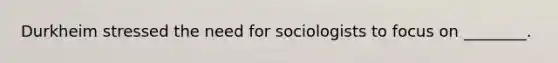 Durkheim stressed the need for sociologists to focus on ________.