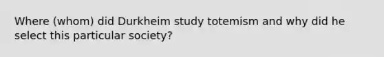 Where (whom) did Durkheim study totemism and why did he select this particular society?