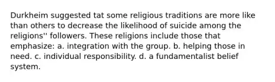 Durkheim suggested tat some religious traditions are more like than others to decrease the likelihood of suicide among the religions'' followers. These religions include those that emphasize: a. integration with the group. b. helping those in need. c. individual responsibility. d. a fundamentalist belief system.