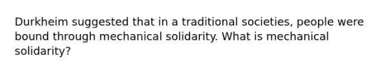 Durkheim suggested that in a traditional societies, people were bound through mechanical solidarity. What is mechanical solidarity?