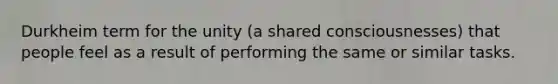 Durkheim term for the unity (a shared consciousnesses) that people feel as a result of performing the same or similar tasks.