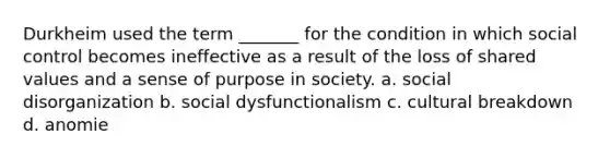 Durkheim used the term _______ for the condition in which social control becomes ineffective as a result of the loss of shared values and a sense of purpose in society. a. social disorganization b. social dysfunctionalism c. cultural breakdown d. anomie