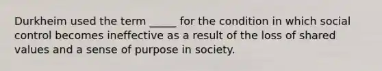 Durkheim used the term _____ for the condition in which social control becomes ineffective as a result of the loss of shared values and a sense of purpose in society.