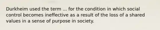 Durkheim used the term ... for the condition in which social control becomes ineffective as a result of the loss of a shared values in a sense of purpose in society.