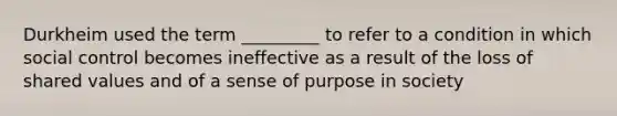 Durkheim used the term _________ to refer to a condition in which social control becomes ineffective as a result of the loss of shared values and of a sense of purpose in society