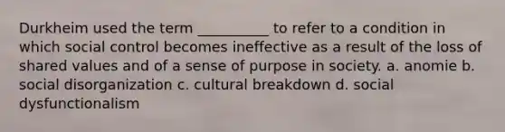 Durkheim used the term __________ to refer to a condition in which social control becomes ineffective as a result of the loss of shared values and of a sense of purpose in society. a. anomie b. social disorganization c. cultural breakdown d. social dysfunctionalism