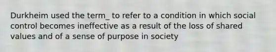 Durkheim used the term_ to refer to a condition in which social control becomes ineffective as a result of the loss of shared values and of a sense of purpose in society