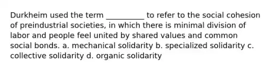 ​Durkheim used the term __________ to refer to the social cohesion of preindustrial societies, in which there is minimal division of labor and people feel united by shared values and common social bonds. a. ​mechanical solidarity b. ​specialized solidarity c. ​collective solidarity d. ​organic solidarity