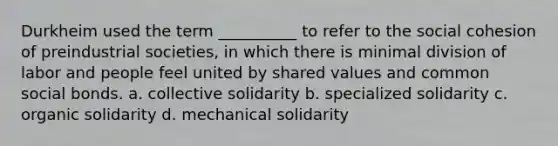 Durkheim used the term __________ to refer to the social cohesion of preindustrial societies, in which there is minimal division of labor and people feel united by shared values and common social bonds. a. ​collective solidarity b. ​specialized solidarity c. ​organic solidarity d. ​mechanical solidarity