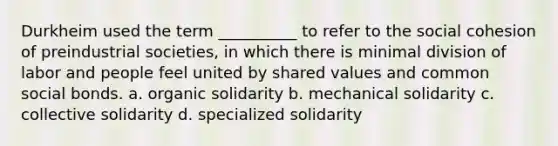 Durkheim used the term __________ to refer to the social cohesion of preindustrial societies, in which there is minimal division of labor and people feel united by shared values and common social bonds. a. organic solidarity b. mechanical solidarity c. collective solidarity d. specialized solidarity