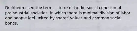 Durkheim used the term __ to refer to the social cohesion of preindustrial societies, in which there is minimal division of labor and people feel united by shared values and common social bonds.