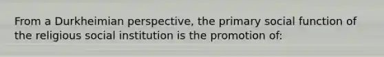 From a Durkheimian perspective, the primary social function of the religious social institution is the promotion of: