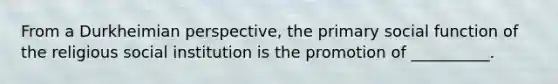 From a Durkheimian perspective, the primary social function of the religious social institution is the promotion of __________.