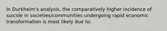 In Durkheim's analysis, the comparatively higher incidence of suicide in societies/communities undergoing rapid economic transformation is most likely due to: