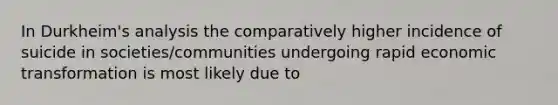 In Durkheim's analysis the comparatively higher incidence of suicide in societies/communities undergoing rapid economic transformation is most likely due to