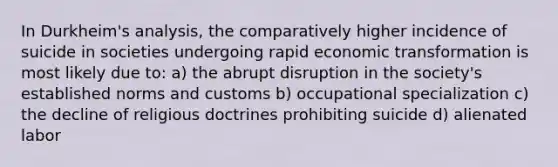 In Durkheim's analysis, the comparatively higher incidence of suicide in societies undergoing rapid economic transformation is most likely due to: a) the abrupt disruption in the society's established norms and customs b) occupational specialization c) the decline of religious doctrines prohibiting suicide d) alienated labor