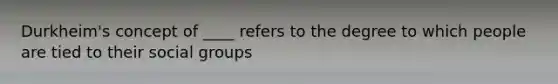 Durkheim's concept of ____ refers to the degree to which people are tied to their social groups
