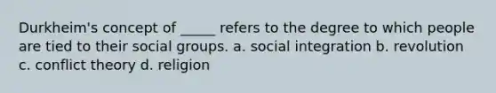 Durkheim's concept of _____ refers to the degree to which people are tied to their social groups. a. social integration b. revolution c. conflict theory d. religion