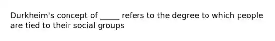 Durkheim's concept of _____ refers to the degree to which people are tied to their social groups