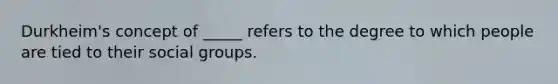 Durkheim's concept of _____ refers to the degree to which people are tied to their social groups.