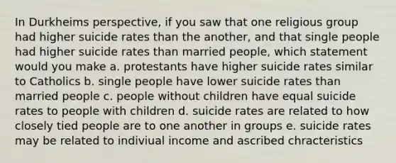 In Durkheims perspective, if you saw that one religious group had higher suicide rates than the another, and that single people had higher suicide rates than married people, which statement would you make a. protestants have higher suicide rates similar to Catholics b. single people have lower suicide rates than married people c. people without children have equal suicide rates to people with children d. suicide rates are related to how closely tied people are to one another in groups e. suicide rates may be related to indiviual income and ascribed chracteristics