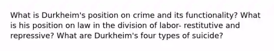 What is Durkheim's position on crime and its functionality? What is his position on law in the division of labor- restitutive and repressive? What are Durkheim's four types of suicide?