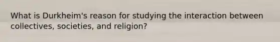 What is Durkheim's reason for studying the interaction between collectives, societies, and religion?